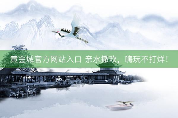 黄金城官方网站入口 亲水撒欢，嗨玩不打烊！