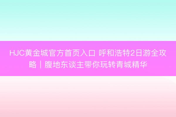 HJC黄金城官方首页入口 呼和浩特2日游全攻略｜腹地东谈主带你玩转青城精华