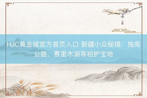 HJC黄金城官方首页入口 新疆小众秘境:独库公路、赛里木湖等袒护宝地