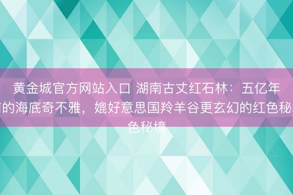 黄金城官方网站入口 湖南古丈红石林:五亿年前的海底奇不雅,媲好意思国羚羊谷更玄幻的红色秘境