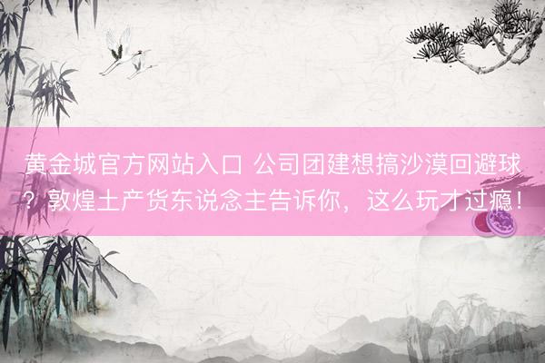 黄金城官方网站入口 公司团建想搞沙漠回避球？敦煌土产货东说念主告诉你，这么玩才过瘾！