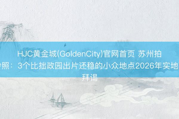 HJC黄金城(GoldenCity)官网首页 苏州拍婚纱照：3个比拙政园出片还稳的小众地点2026年实地拜谒