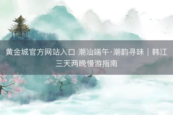 黄金城官方网站入口 潮汕端午·潮韵寻味｜韩江三天两晚慢游指南