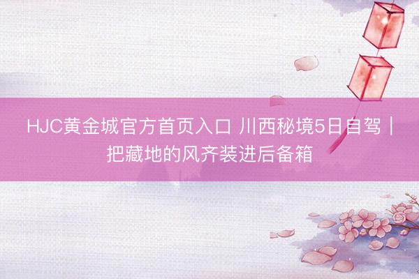 HJC黄金城官方首页入口 川西秘境5日自驾｜把藏地的风齐装进后备箱