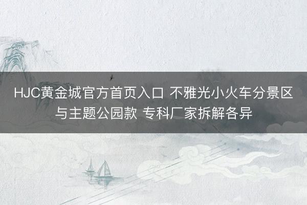 HJC黄金城官方首页入口 不雅光小火车分景区与主题公园款 专科厂家拆解各异