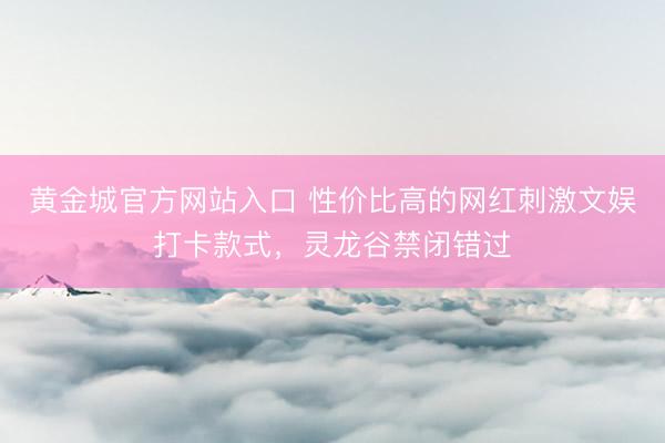黄金城官方网站入口 性价比高的网红刺激文娱打卡款式，灵龙谷禁闭错过