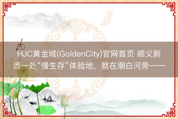HJC黄金城(GoldenCity)官网首页 顺义新添一处“慢生存”体验地，就在潮白河旁——