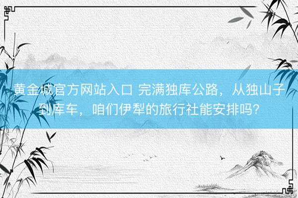 黄金城官方网站入口 完满独库公路，从独山子到库车，咱们伊犁的旅行社能安排吗？
