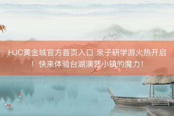 HJC黄金城官方首页入口 亲子研学游火热开启！快来体验台湖演艺小镇的魔力！