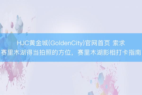 HJC黄金城(GoldenCity)官网首页 索求赛里木湖得当拍照的方位，赛里木湖影相打卡指南