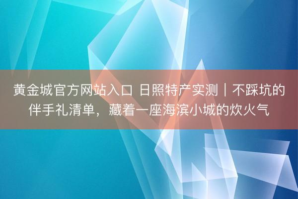 黄金城官方网站入口 日照特产实测｜不踩坑的伴手礼清单，藏着一座海滨小城的炊火气
