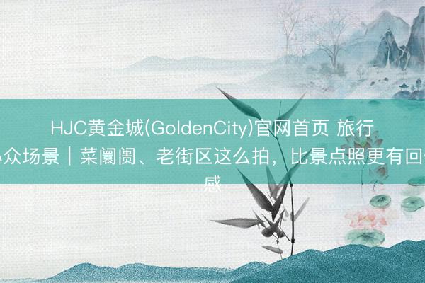 HJC黄金城(GoldenCity)官网首页 旅行拍小众场景｜菜阛阓、老街区这么拍，比景点照更有回忆感