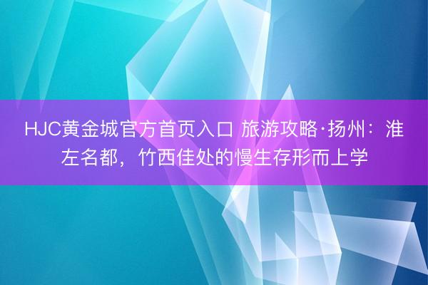 HJC黄金城官方首页入口 旅游攻略·扬州:淮左名都,竹西佳处的慢生存形而上学