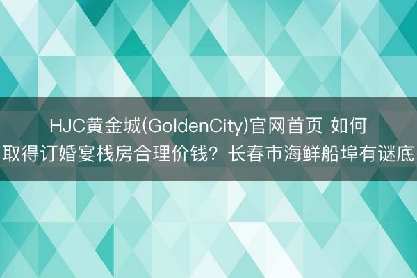 HJC黄金城(GoldenCity)官网首页 如何取得订婚宴栈房合理价钱?长春市海鲜船埠有谜底