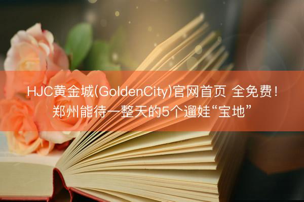 HJC黄金城(GoldenCity)官网首页 全免费!郑州能待一整天的5个遛娃“宝地”