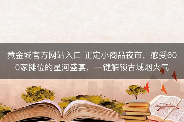 黄金城官方网站入口 正定小商品夜市,感受600家摊位的星河盛宴,一键解锁古城烟火气