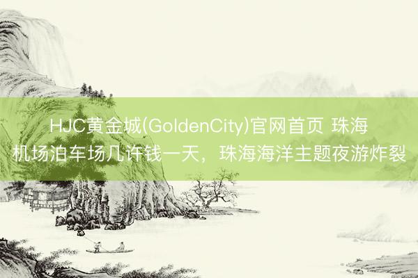 HJC黄金城(GoldenCity)官网首页 珠海机场泊车场几许钱一天，珠海海洋主题夜游炸裂