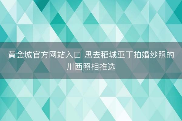 黄金城官方网站入口 思去稻城亚丁拍婚纱照的川西照相推选