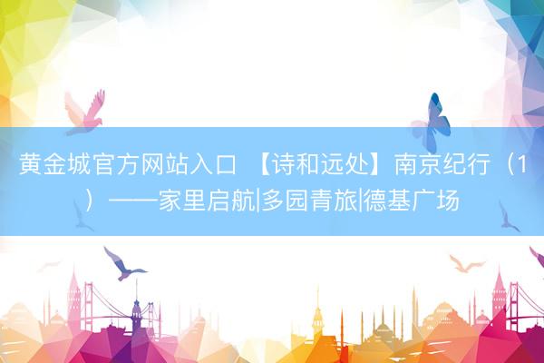 黄金城官方网站入口 【诗和远处】南京纪行（1）——家里启航|多园青旅|德基广场