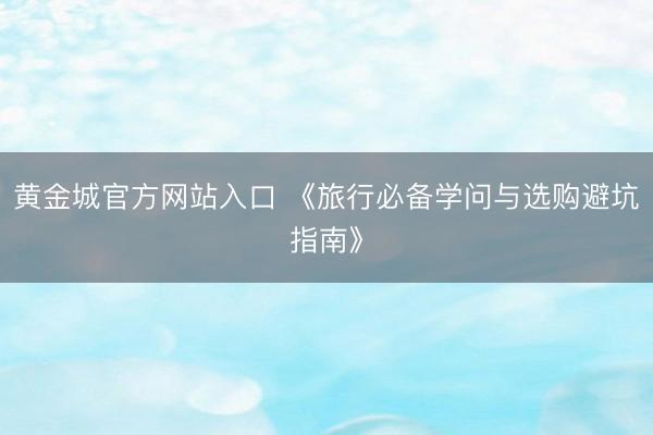 黄金城官方网站入口 《旅行必备学问与选购避坑指南》