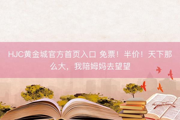 HJC黄金城官方首页入口 免票!半价!天下那么大,我陪姆妈去望望