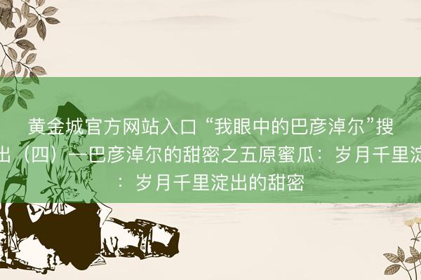 黄金城官方网站入口 “我眼中的巴彦淖尔”搜集作品展出（四）—巴彦淖尔的甜密之五原蜜瓜：岁月千里淀出的甜密