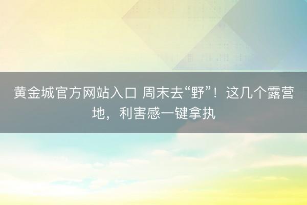 黄金城官方网站入口 周末去“野”!这几个露营地,利害感一键拿执