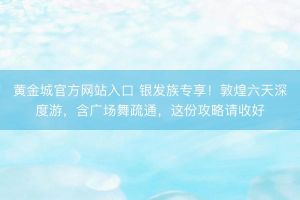 黄金城官方网站入口 银发族专享！敦煌六天深度游，含广场舞疏通，这份攻略请收好