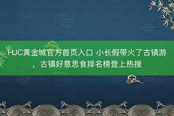 HJC黄金城官方首页入口 小长假带火了古镇游，古镇好意思食排名榜登上热搜