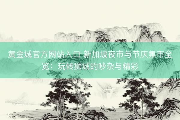 黄金城官方网站入口 新加坡夜市与节庆集市全览:玩转狮城的吵杂与精彩