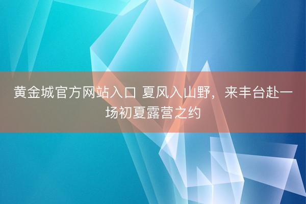 黄金城官方网站入口 夏风入山野,来丰台赴一场初夏露营之约