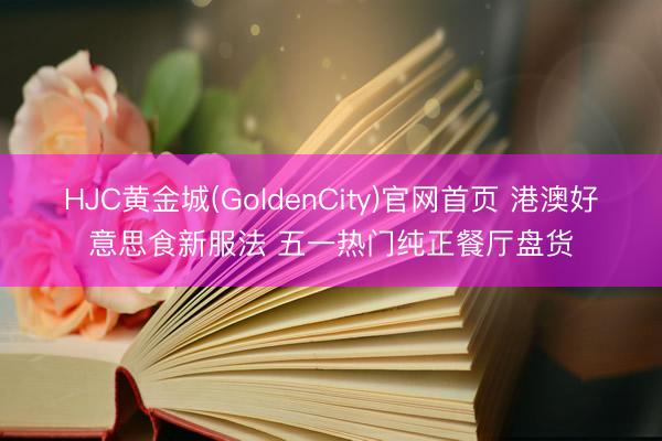 HJC黄金城(GoldenCity)官网首页 港澳好意思食新服法 五一热门纯正餐厅盘货