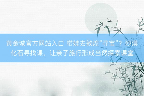 黄金城官方网站入口 带娃去敦煌“寻宝”?沙漠化石寻找课,让亲子旅行形成当然探索课堂
