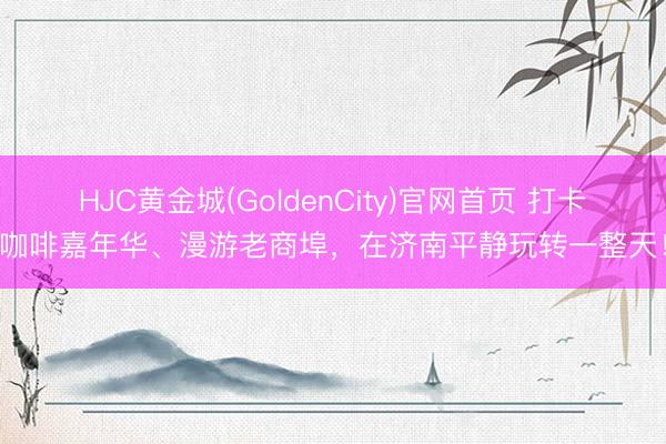 HJC黄金城(GoldenCity)官网首页 打卡咖啡嘉年华、漫游老商埠,在济南平静玩转一整天!