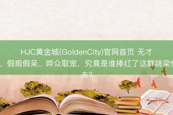 HJC黄金城(GoldenCity)官网首页 无才无德、假痴假呆、哗众取宠，究竟是谁捧红了这群跳梁懦夫？