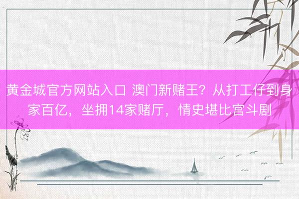 黄金城官方网站入口 澳门新赌王?从打工仔到身家百亿,坐拥14家赌厅,情史堪比宫斗剧