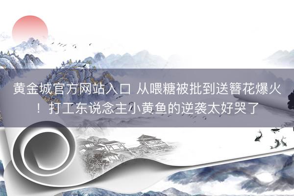 黄金城官方网站入口 从喂糖被批到送簪花爆火!打工东说念主小黄鱼的逆袭太好哭了