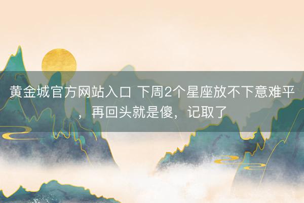 黄金城官方网站入口 下周2个星座放不下意难平,再回头就是傻,记取了