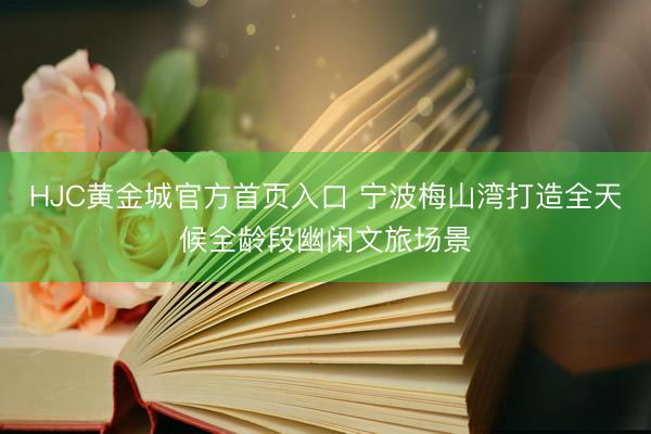HJC黄金城官方首页入口 宁波梅山湾打造全天候全龄段幽闲文旅场景