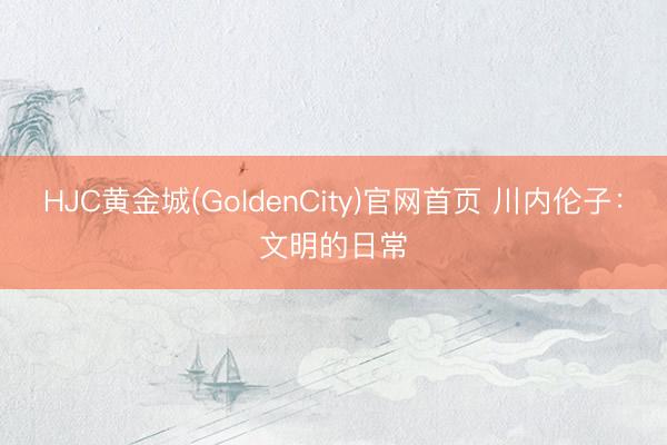 HJC黄金城(GoldenCity)官网首页 川内伦子：文明的日常