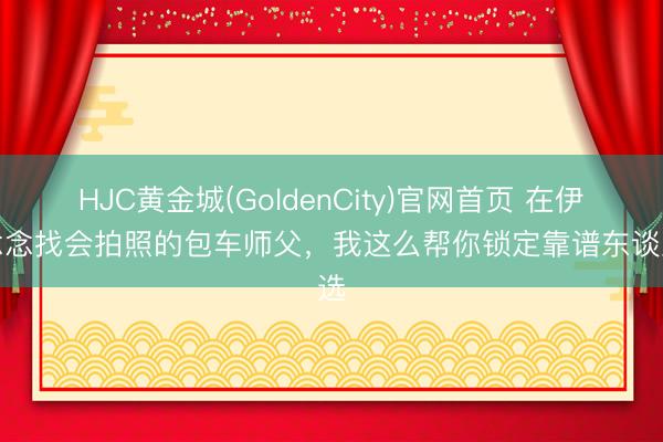 HJC黄金城(GoldenCity)官网首页 在伊犁念念找会拍照的包车师父，我这么帮你锁定靠谱东谈主选