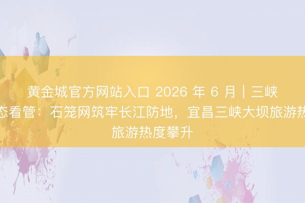 黄金城官方网站入口 2026 年 6 月｜三峡库区生态看管：石笼网筑牢长江防地，宜昌三峡大坝旅游热度攀升