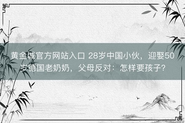黄金城官方网站入口 28岁中国小伙,迎娶50岁德国老奶奶,父母反对:怎样要孩子?
