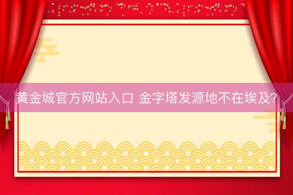 黄金城官方网站入口 金字塔发源地不在埃及?