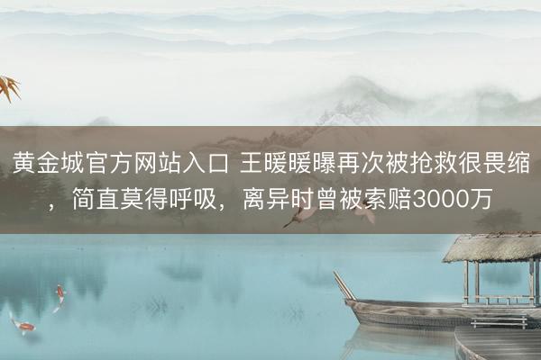 黄金城官方网站入口 王暖暖曝再次被抢救很畏缩,简直莫得呼吸,离异时曾被索赔3000万