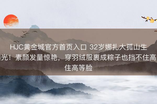 HJC黄金城官方首页入口 32岁娜扎大孤山生图曝光!素颜发量惊艳,穿羽绒服裹成粽子也挡不住高等脸