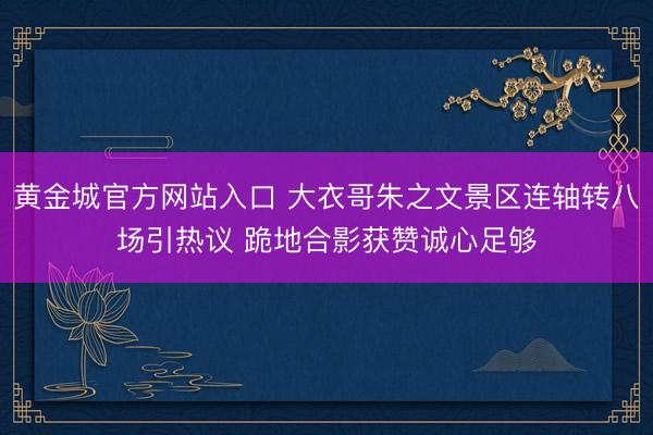 黄金城官方网站入口 大衣哥朱之文景区连轴转八场引热议 跪地合影获赞诚心足够