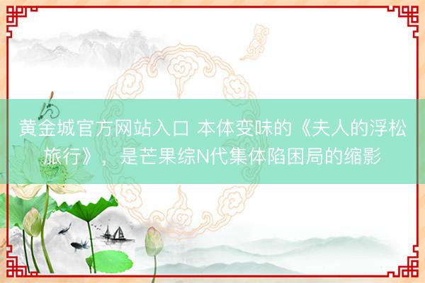 黄金城官方网站入口 本体变味的《夫人的浮松旅行》，是芒果综N代集体陷困局的缩影