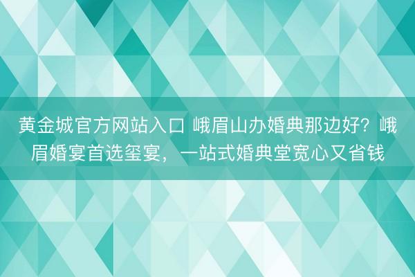 黄金城官方网站入口 峨眉山办婚典那边好？峨眉婚宴首选玺宴，一站式婚典堂宽心又省钱