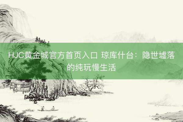 HJC黄金城官方首页入口 琼库什台：隐世墟落的纯玩慢生活